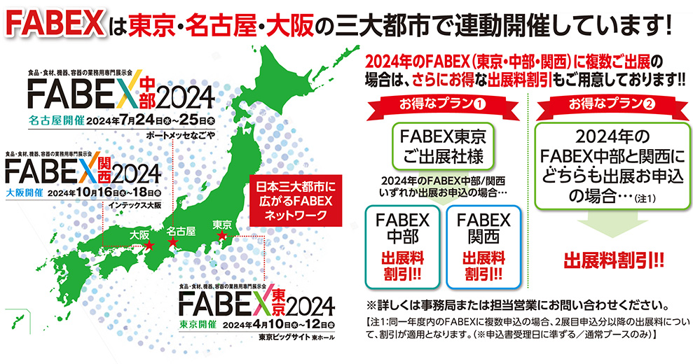 FABEXは東京・名古屋・大阪の三大都市で連動開催しています！FABEX中部　名古屋開催　2024年7月24日水〜25日木　大阪開催　2024年10月16日水〜18日金　東京開催　2024年4月10日水〜12日金　2024年のFABEX（東京・中部・関西）に複数ご出展の 場合は、さらにお得な出展料割引もご用意しております！！