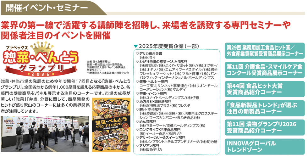開催イベント・セミナー 業界の第一線で活躍する講師陣を招聘し、来場者を誘致する専門セミナーや関係者注目のイベントを開催 ファベックス 惣菜・べんとうグランプリ2026 主催:日本食糧新聞社 後援:一般社団法人日本惣菜協会 公益社団法人日本べんとう振興協会 協賛:オリジン 一般社団法人日本給食サービス協会 全国米飯類公正取引協議会 一般社団法人日本水産物加工協会 惣菜・弁当市場の発展のため今年で開催17回目となる「惣菜・べんとうグランプリ」。全国各地から例年1,000品目を超える応募商品の中から、各部門の受賞商品をパネル展示する注目のコーナーです。市場の成長が著しい「惣菜」「弁当」分野に関して、商品開発のヒントが盛り沢山のコーナーには多くの業界関係者が注目しています。 ▼2025年度受賞企業（一部） ▽デリカ総合金賞 （株）ヒライ ▽わが社自慢の惣菜・べんとう部門 （株）昭彦／（株）ふやナラミト（株）／（株）オクモト／（株）オギノ／（株）エムアイフードスタイル／（株）綿半フレッシュマーケット／（株）マルト商事／（株）パシフィック・インターナショナル・ホールディングス ▽健康・ヘルシー部門 コープ東北サンネット事業連合／（株）オリオンコーポレーション／（株）マルイチ ▽審査・イベント部門 （株）オイシート・ホールディングス／（株）伊徳 ▽地方食材・調理法部門 （株）東海コープラス／（株）フレスク ▽野菜・食材部門 （株）炭銀座／松米軒／（株）東日本フローズンフーズカンパニー／まき食品（株） ▽めん類部門 （株）スマート岡備ホールディングス（株）／マルフクフーズ（株）／宮本食品（株） ▽スイーツ・ベーカリー・スイーツ部門 （株）レンブラントホテルズアンドリゾーツ／（株）明治屋 ▽アジアン部門 （株）阪急デリカ 第29回 業務用加工食品ヒット賞／外食産業貢献賞受賞商品展示コーナー 第11回 介護食品・スマイルケア食コンクール受賞商品展示コーナー 第44回 食品ヒット大賞受賞商品紹介コーナー 「食品新製品トレンド」が選ぶ注目の新製品コーナー 第11回 漬物グランプリ2026受賞商品紹介コーナー INNOVAグローバルトレンドゾーン