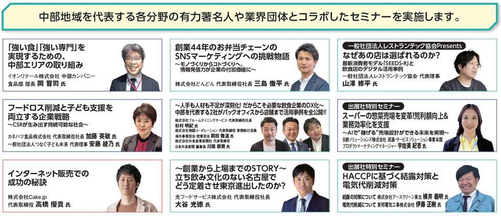 中部地域を代表する各分野の有力著名人や業界団体とコラボしたセミナーを実施します。 「強い食」「強い専門」を実現するための、中部エリアの取り組み イオンリテール株式会社 中部カンパニー食品部 部長 岡晋司氏 創業44年のお弁当チェーンのSNSマーケティングへの挑戦物語 ～モノづくりからコトづくりへ。情報発信力が企業の付加価値に～ 株式会社どんどん 代表取締役社長 三島徹平氏 一般社団法人レストランテック協会Presents なぜあの店は選ばれるのか？ 最新消費者モデル「SEEDS-R」と飲食店のデジタル活用事例 一般社団法人レストランテック協会 代表理事 山澤修平氏 フードロス削減と子ども支援を両立する企業戦略 ～CSRが生み出す持続可能な社会～ カネハツ食品株式会社 代表取締役社長 加藤英敏氏 一般社団法人つなぐ子ども未来 代表理事 安藤綾乃氏 ～人手も人材も不足が深刻化！だからこそ必要な飲食企業のDXL～ 中部を代表する2社がバックオフィスから店舗まで活用事例を全公開!! 株式会社フルーム&イシンサービス 代表取締役社長 杉村明紀氏 株式会社食縁ソリューション 代表取締役専務執行役員 相田雅信氏 株式会社外食産業新聞社 代表取締役 川端義宏氏 インターネット販売での成功の秘訣 株式会社Cake.jp 代表取締役 高橋優貴氏 ～創業から上場までのSTORY～立ち飲み文化のない名古屋でどう定着させ東京進出したのか？ 光フードサービス株式会社 代表取締役社長 大谷光徳氏 出展社特別セミナー スーパーの惣菜売場を変革！荒利額向上&業務効率化を支援 ～AIで“稼げる”売場設計ができる未来を実現～ 日鉄ソリューションズ株式会社 流通サービスソリューション事業本部 プログラムマーケティングマネージャー 宇佐美紀杏氏 出展社特別セミナー HACCPに基づく結露対策と電気代削減対策 結露の対策について 株式会社アースクリーン東北 横井義明氏 電気代削減について 京邦電気工事株式会社 伊藤正聡氏