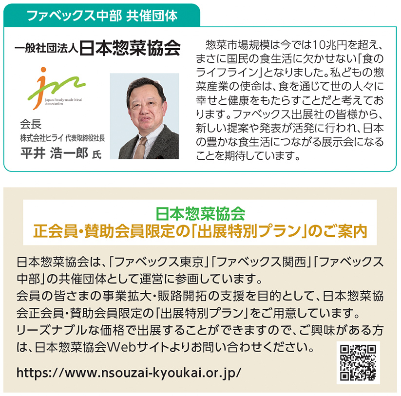 ファベックス中部 共催団体 一般社団法人 日本惣菜協会  会長 株式会社ヒライ 代表取締役社長 平井 浩一郎 氏  惣菜市場規模は今では10兆円を超え、まさに国民の食生活に欠かせない「食のライフライン」となりました。私どもの惣菜産業の使命は、食を通じて世の人々に幸せと健康をもたらすことだと考えております。ファベックス出展社の皆様から、新しい提案や発表が活発に行われ、日本の豊かな食生活につながる展示会になることを期待しています。  日本惣菜協会 正会員・賛助会員限定の「出展特別プラン」のご案内  日本惣菜協会は、「ファベックス東京」「ファベックス関西」「ファベックス中部」の共催団体として運営に参画しています。 会員の皆さまの事業拡大・販路開拓の支援を目的として、日本惣菜協会正会員・賛助会員限定の「出展特別プラン」をご用意しています。リーズナブルな価格で出展することができますので、ご興味がある方は、日本惣菜協会Webサイトよりお問い合わせください。  https://www.nsouzai-kyoukai.or.jp/