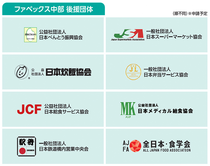 ファベックス中部 後援団体（順不同）※申請予定  公益社団法人 日本べんとう振興協会  一般社団法人 日本スーパーマーケット協会  公益社団法人 日本炊飯協会  一般社団法人 日本弁当サービス協会  公益社団法人 日本給食サービス協会（JCF）  公益社団法人 日本メディカル給食協会（MK）  一般社団法人 日本鉄道構内営業中央会  全日本・食学会（AJFA）