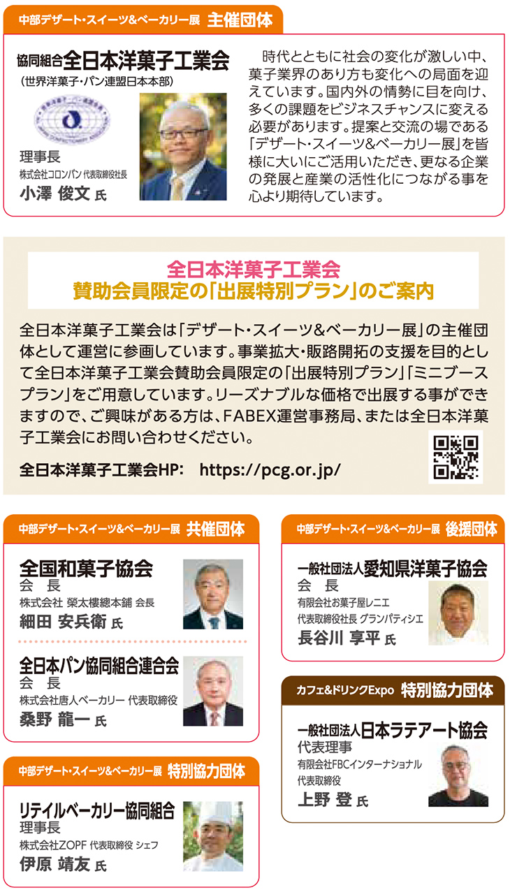 中部デザート・スイーツ＆ベーカリー展 主催団体 協同組合 全日本洋菓子工業会（世界洋菓子・パン連盟日本本部） 理事長：小澤 俊文 氏（株式会社コロンバン 代表取締役社長）  時代とともに社会の変化が激しい中、菓子業界のあり方も変化の局面を迎えています。国内外の情勢に目を向け、多くの課題をビジネスチャンスに変える必要があります。提案と交流の場である「デザート・スイーツ＆ベーカリー展」を皆様に大いにご活用いただき、更なる企業の発展と産業の活性化につながる事を心より期待しています。  全日本洋菓子工業会 賛助会員限定の「出展特別プラン」のご案内  全日本洋菓子工業会は「デザート・スイーツ＆ベーカリー展」の主催団体として運営に参画しています。事業拡大・販路開拓の支援を目的として全日本洋菓子工業会賛助会員限定の「出展特別プラン」［ミニブースプラン］をご用意しています。リーズナブルな価格で出展することができますので、ご興味がある方は、FABEX運営事務局、または全日本洋菓子工業会にお問い合わせください。  全日本洋菓子工業会HP： http://pcg.or.jp/中部デザート・スイーツ＆ベーカリー展 共催団体 【全国和菓子協会】 会長：細田 真 氏（株式会社 榮太樓總本鋪 会長）  【全日本パン協同組合連合会】 会長：桑野 龍一 氏（株式会社唐人ベーカリー 代表取締役）  中部デザート・スイーツ＆ベーカリー展 後援団体 【一般社団法人愛知県洋菓子協会】 会長：長谷川 享平 氏（有限会社お菓子屋レニエ 代表取締役社長 グランパティシエ）  カフェ＆ドリンクExpo 特別協力団体 【一般社団法人日本ラテアート協会】 代表理事：上野 登 氏（有限会社FBCインターナショナル 代表取締役）  中部デザート・スイーツ＆ベーカリー展 特別協力団体 【リテイルベーカリー協同組合】 理事長：伊原 靖友 氏（株式会社ZOPF 代表取締役 シェフ）          ChatGPT に質問する