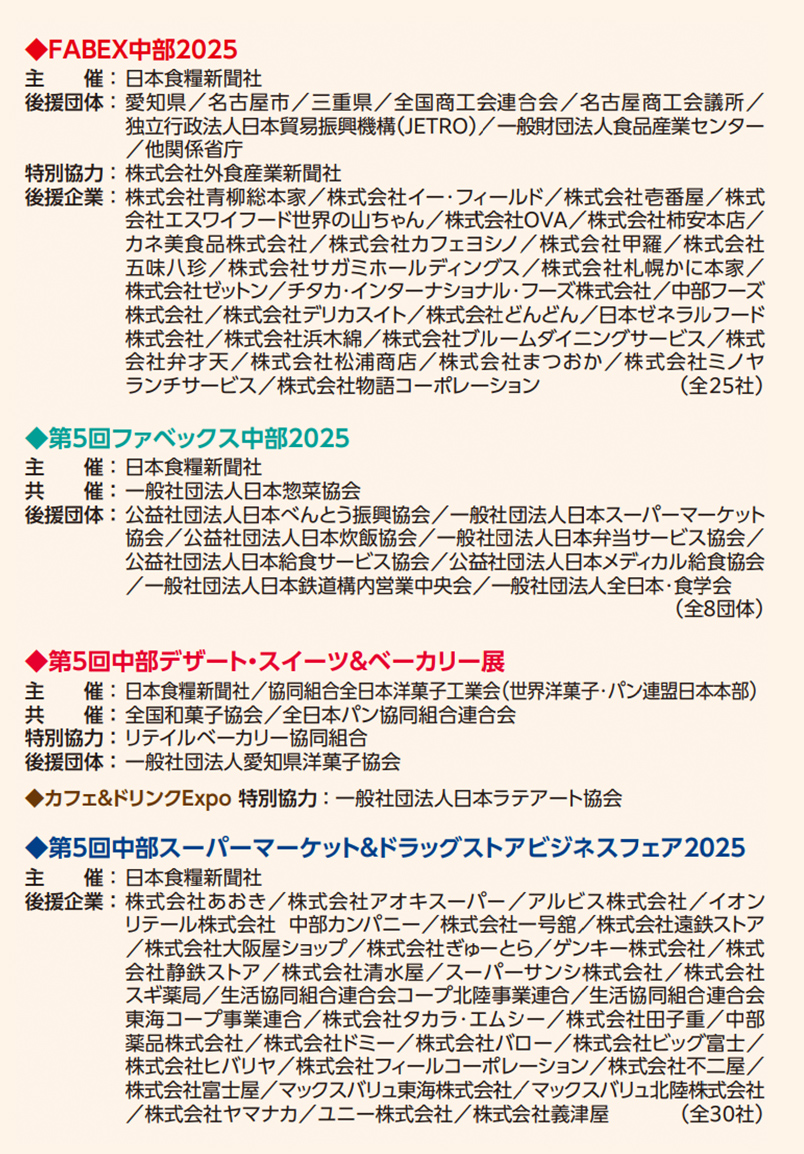 ◆FABEX中部2025 主催：日本食糧新聞社 後援団体：愛知県／名古屋市／三重県／全国商工会連合会／名古屋商工会議所／独立行政法人日本貿易振興機構（JETRO）／一般社団法人食品産業センター／他関係省庁 特別協力：株式会社外食産業新聞社 後援企業：株式会社青柳総本家／株式会社イー・フィールド／株式会社壱番屋／株式会社エヌワイフード世界の山ちゃん／株式会社OVA／株式会社柿安本店／カネ美食品株式会社／株式会社カフェヨシノ／株式会社甲羅／株式会社米久デリカフーズ／株式会社鼓月／株式会社寿がきや食品／株式会社丸八製菓／株式会社青柳ういろう／株式会社セントラルフーズ／チタカ・インターナショナル・フーズ株式会社／中部フーズ株式会社／株式会社デリカスイト／株式会社どんどん／日本ゼネラルフード株式会社／株式会社浜木綿／株式会社フルーム&イシンダイニングサービス／株式会社芋銀／株式会社松浦商店／株式会社まつおか／株式会社メツゲライ・ランチサービス／株式会社物語コーポレーション（全25社） ◆第5回ファベックス中部2025 主催：日本食糧新聞社 共催：一般社団法人日本惣菜協会 後援団体：公益社団法人日本べんとう振興協会／一般社団法人日本スーパーマーケット協会／一般社団法人新日本スーパーマーケット協会／一般社団法人日本弁当サービス協会／公益社団法人日本給食サービス協会／公益社団法人日本メディカル給食協会／一般社団法人日本鉄道構内営業中央会／一般社団法人全日本・食学会（全8団体） ◆第5回中部デザート・スイーツ&ベーカリー展 主催：日本食糧新聞社／協同組合全日本洋菓子工業会（世界洋菓子・パン連盟日本本部） 共催：全国和菓子協会／全日本パン協同組合連合会 特別協力：リテイルベーカリー協同組合 後援団体：一般社団法人愛知県洋菓子協会 ◆カフェ&ドリンクExpo 特別協力：一般社団法人日本ラテアート協会 ◆第5回中部スーパーマーケット&ドラッグストアビジネスフェア2025 主催：日本食糧新聞社 後援企業：株式会社あおき／株式会社アオキスーパー／アルビス株式会社／イオンリテール株式会社 中部カンパニー／株式会社一号館／株式会社遠鉄ストア／株式会社大阪屋ショップ／株式会社オークワ／株式会社ぎゅーとら／株式会社公正屋／株式会社コノミヤ／株式会社サンエース／株式会社清水屋／スーパーヤマト株式会社／株式会社スズキヤ食品館／生活協同組合コープぎふ／生活協同組合コープあいち／生活協同組合連合会ユーコープ／生活協同組合連合会コープぎゅーとら／中部フーズ株式会社／株式会社ナフコ不二屋／株式会社バロー／株式会社フィールコーポレーション／株式会社ヤオコー／株式会社ヨシヅヤ／ユニー株式会社／株式会社ヤマナカ／株式会社ヤマトストアー／株式会社遠鉄ストア／株式会社マックスバリュ東海株式会社／マックスバリュ北陸株式会社／株式会社ヤマナカ／株式会社松浦商店／株式会社遠鉄ストア（全30社）